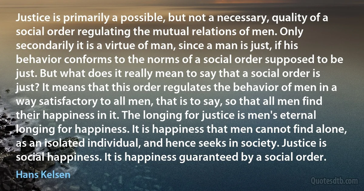 Justice is primarily a possible, but not a necessary, quality of a social order regulating the mutual relations of men. Only secondarily it is a virtue of man, since a man is just, if his behavior conforms to the norms of a social order supposed to be just. But what does it really mean to say that a social order is just? It means that this order regulates the behavior of men in a way satisfactory to all men, that is to say, so that all men find their happiness in it. The longing for justice is men's eternal longing for happiness. It is happiness that men cannot find alone, as an isolated individual, and hence seeks in society. Justice is social happiness. It is happiness guaranteed by a social order. (Hans Kelsen)