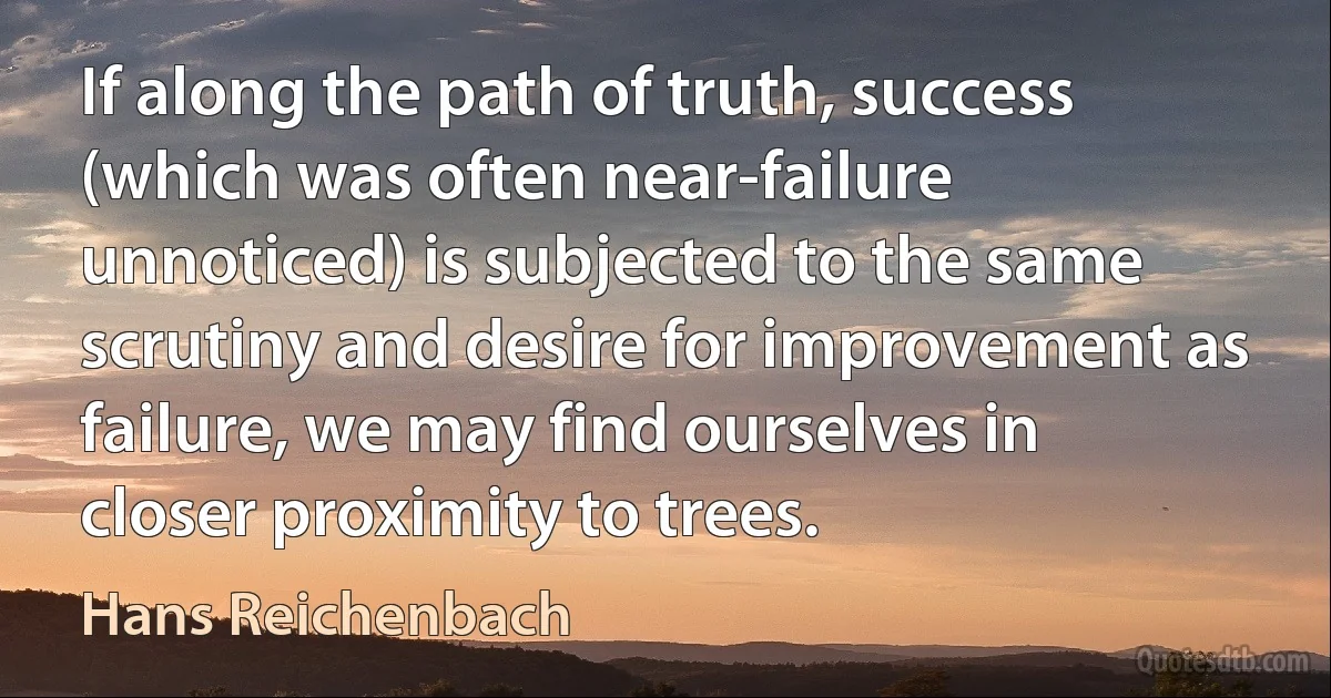 If along the path of truth, success (which was often near-failure unnoticed) is subjected to the same scrutiny and desire for improvement as failure, we may find ourselves in closer proximity to trees. (Hans Reichenbach)