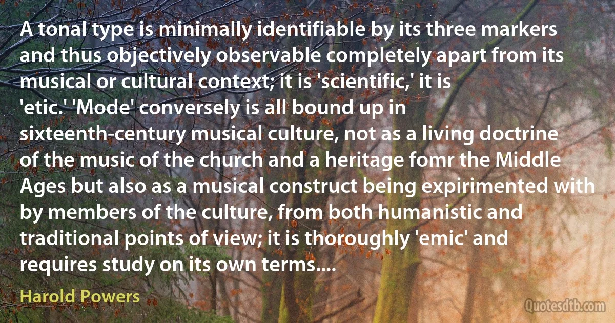 A tonal type is minimally identifiable by its three markers and thus objectively observable completely apart from its musical or cultural context; it is 'scientific,' it is 'etic.' 'Mode' conversely is all bound up in sixteenth-century musical culture, not as a living doctrine of the music of the church and a heritage fomr the Middle Ages but also as a musical construct being expirimented with by members of the culture, from both humanistic and traditional points of view; it is thoroughly 'emic' and requires study on its own terms.... (Harold Powers)