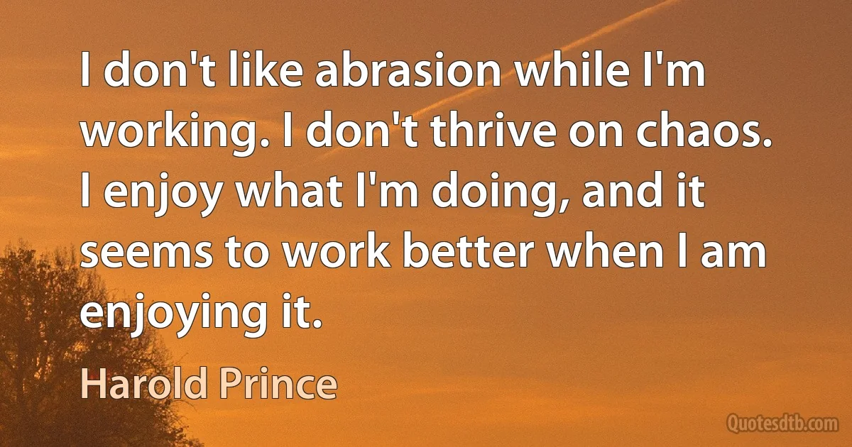 I don't like abrasion while I'm working. I don't thrive on chaos. I enjoy what I'm doing, and it seems to work better when I am enjoying it. (Harold Prince)