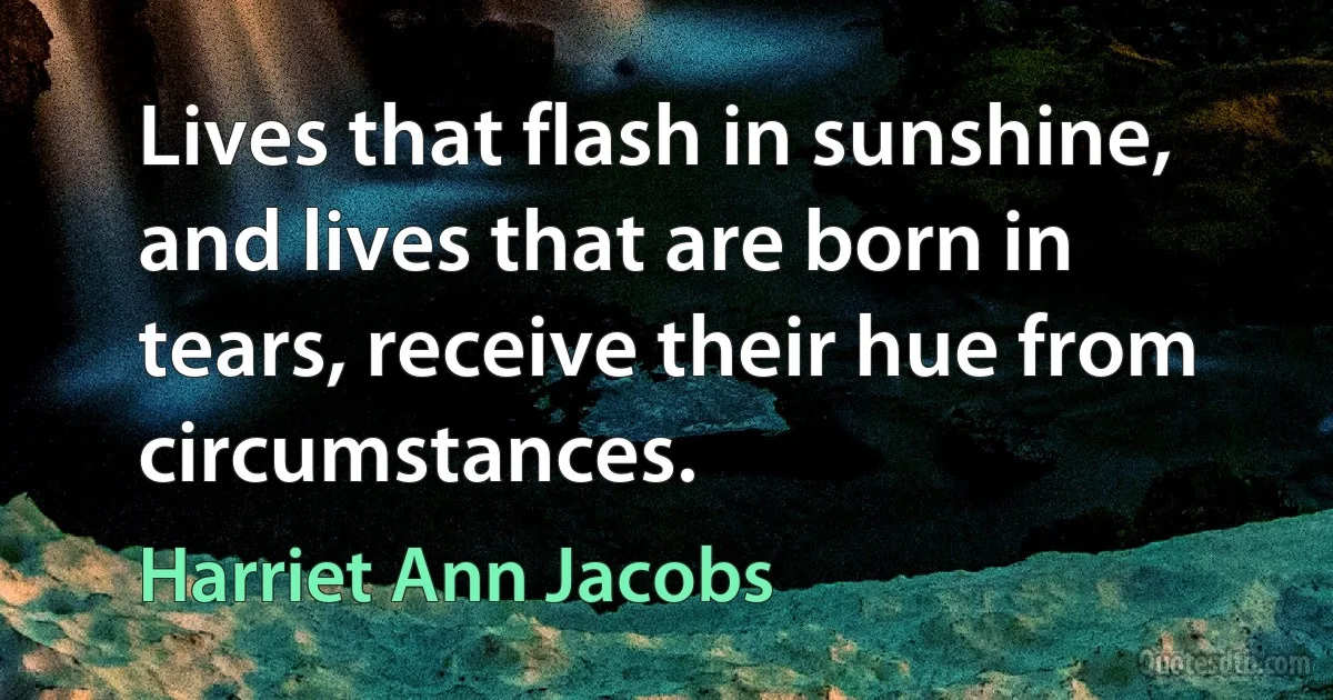 Lives that flash in sunshine, and lives that are born in tears, receive their hue from circumstances. (Harriet Ann Jacobs)