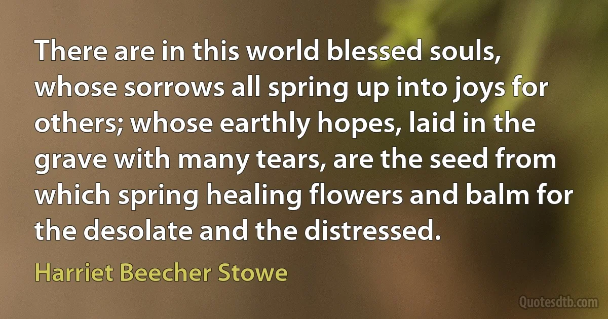 There are in this world blessed souls, whose sorrows all spring up into joys for others; whose earthly hopes, laid in the grave with many tears, are the seed from which spring healing flowers and balm for the desolate and the distressed. (Harriet Beecher Stowe)