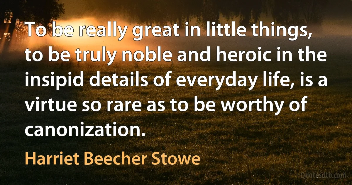 To be really great in little things, to be truly noble and heroic in the insipid details of everyday life, is a virtue so rare as to be worthy of canonization. (Harriet Beecher Stowe)