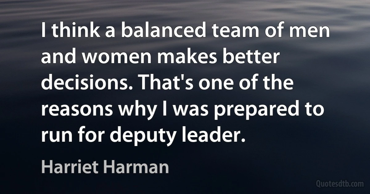 I think a balanced team of men and women makes better decisions. That's one of the reasons why I was prepared to run for deputy leader. (Harriet Harman)