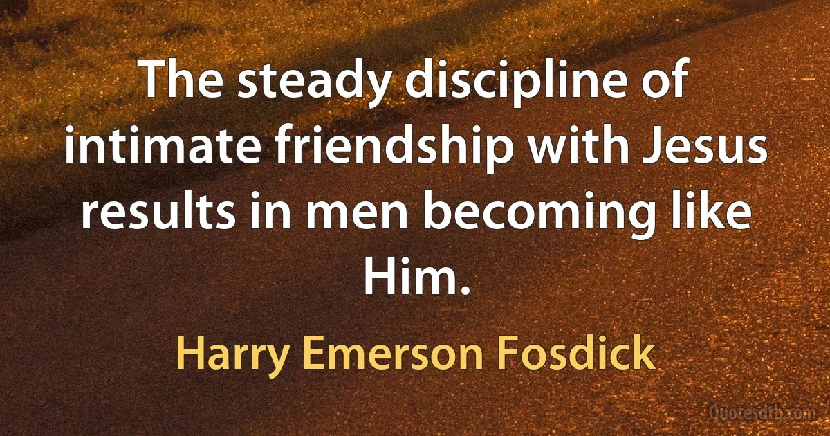 The steady discipline of intimate friendship with Jesus results in men becoming like Him. (Harry Emerson Fosdick)