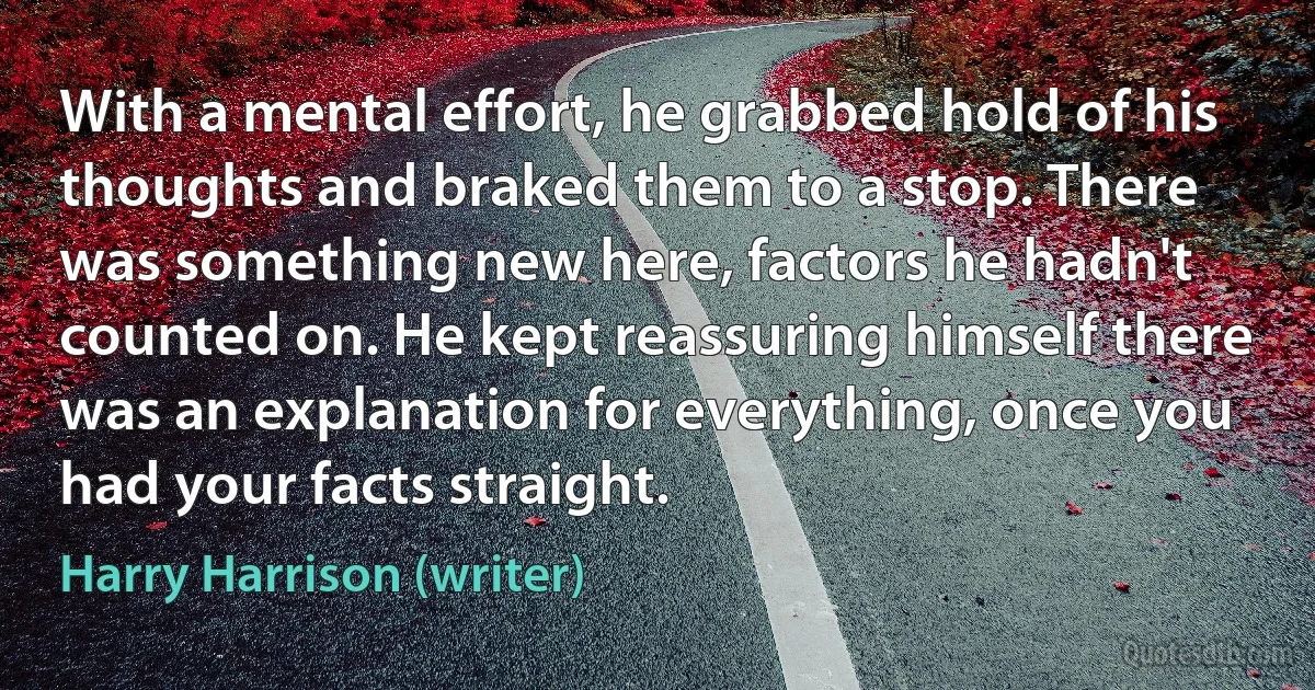 With a mental effort, he grabbed hold of his thoughts and braked them to a stop. There was something new here, factors he hadn't counted on. He kept reassuring himself there was an explanation for everything, once you had your facts straight. (Harry Harrison (writer))