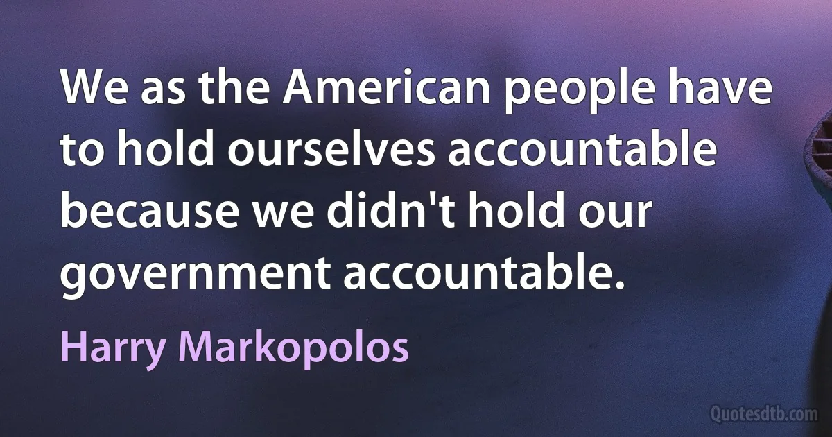 We as the American people have to hold ourselves accountable because we didn't hold our government accountable. (Harry Markopolos)