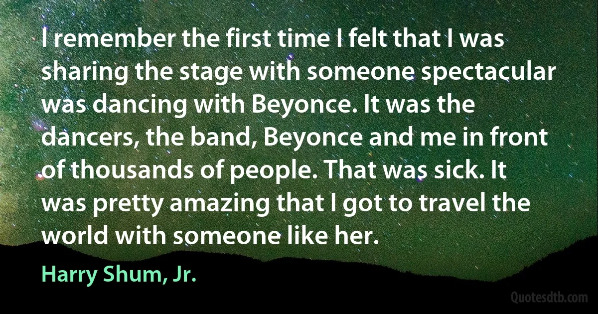 I remember the first time I felt that I was sharing the stage with someone spectacular was dancing with Beyonce. It was the dancers, the band, Beyonce and me in front of thousands of people. That was sick. It was pretty amazing that I got to travel the world with someone like her. (Harry Shum, Jr.)