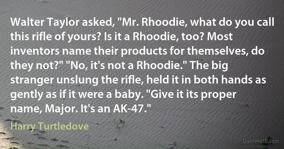 Walter Taylor asked, "Mr. Rhoodie, what do you call this rifle of yours? Is it a Rhoodie, too? Most inventors name their products for themselves, do they not?" "No, it's not a Rhoodie." The big stranger unslung the rifle, held it in both hands as gently as if it were a baby. "Give it its proper name, Major. It's an AK-47." (Harry Turtledove)