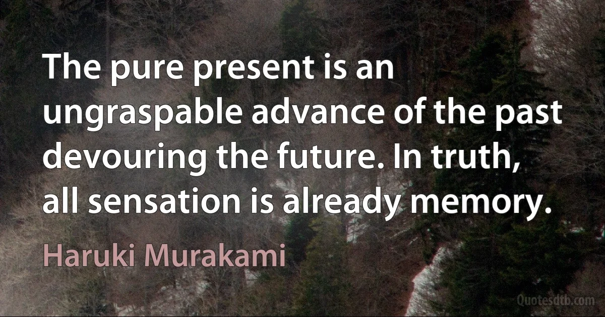 The pure present is an ungraspable advance of the past devouring the future. In truth, all sensation is already memory. (Haruki Murakami)