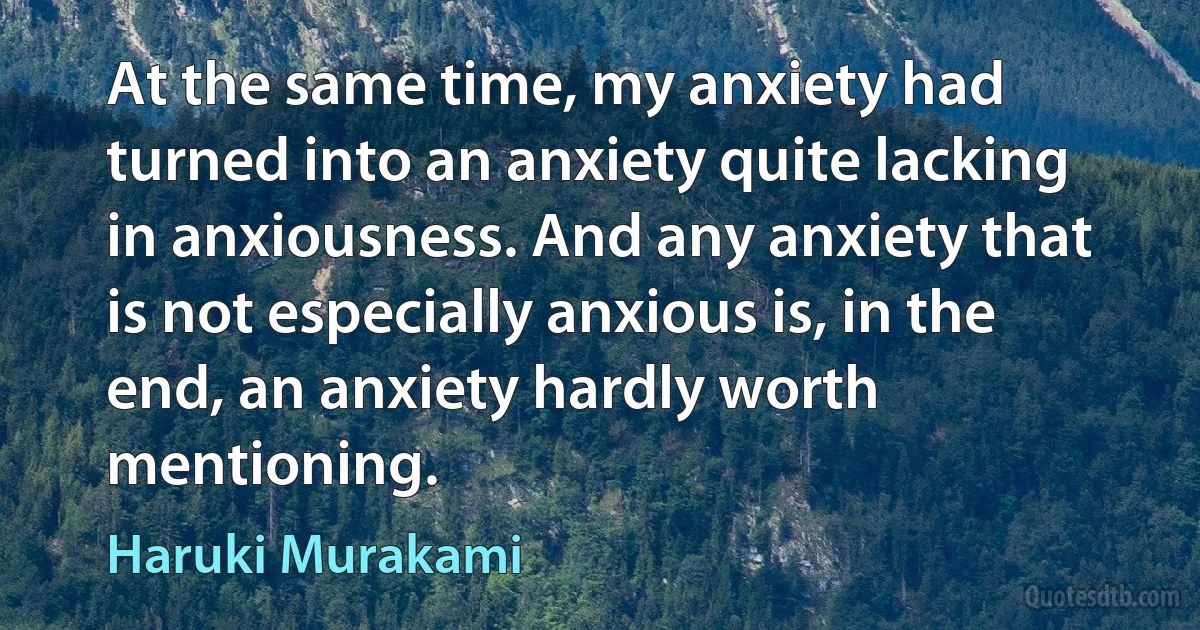 At the same time, my anxiety had turned into an anxiety quite lacking in anxiousness. And any anxiety that is not especially anxious is, in the end, an anxiety hardly worth mentioning. (Haruki Murakami)