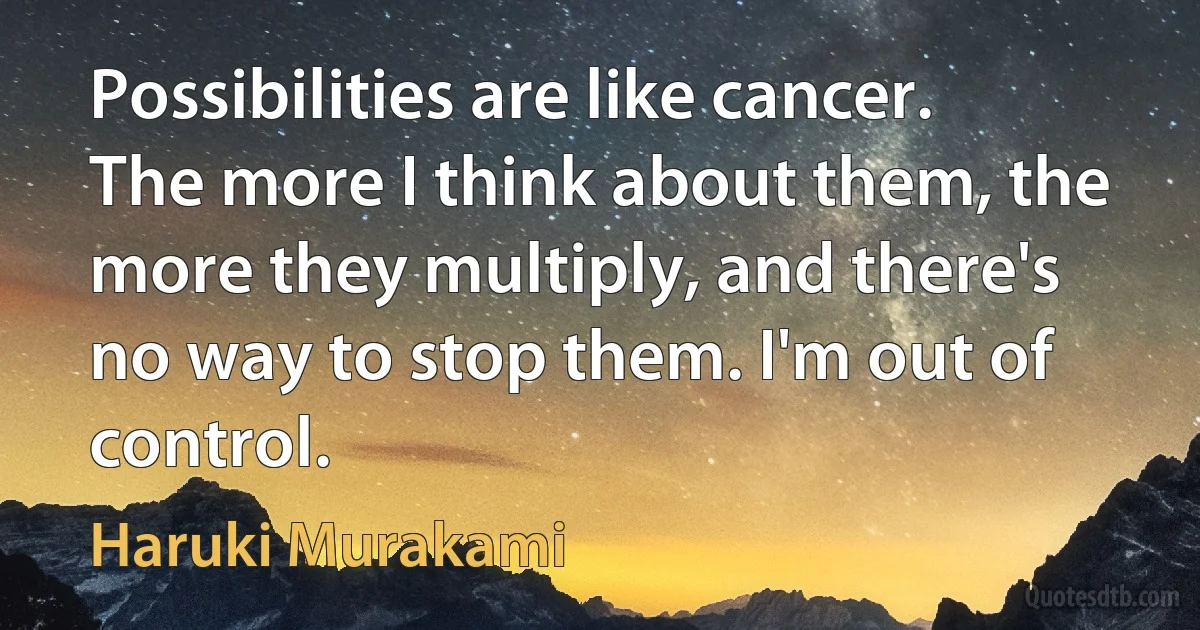 Possibilities are like cancer. The more I think about them, the more they multiply, and there's no way to stop them. I'm out of control. (Haruki Murakami)