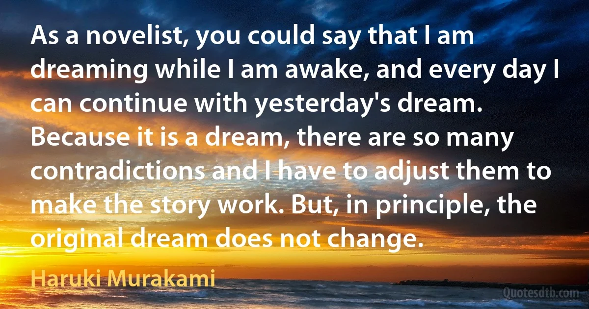 As a novelist, you could say that I am dreaming while I am awake, and every day I can continue with yesterday's dream. Because it is a dream, there are so many contradictions and I have to adjust them to make the story work. But, in principle, the original dream does not change. (Haruki Murakami)