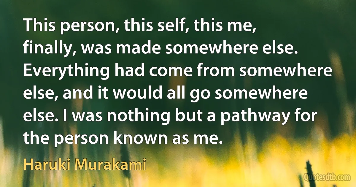 This person, this self, this me, finally, was made somewhere else. Everything had come from somewhere else, and it would all go somewhere else. I was nothing but a pathway for the person known as me. (Haruki Murakami)