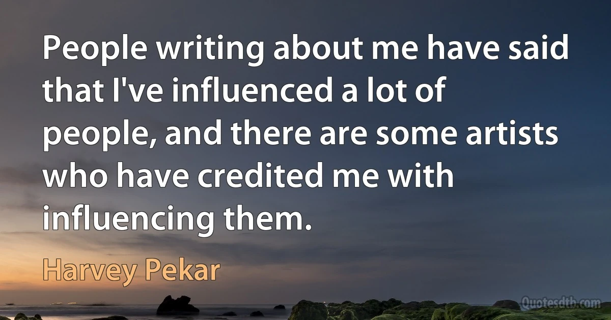 People writing about me have said that I've influenced a lot of people, and there are some artists who have credited me with influencing them. (Harvey Pekar)