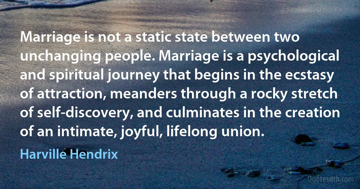 Marriage is not a static state between two unchanging people. Marriage is a psychological and spiritual journey that begins in the ecstasy of attraction, meanders through a rocky stretch of self-discovery, and culminates in the creation of an intimate, joyful, lifelong union. (Harville Hendrix)