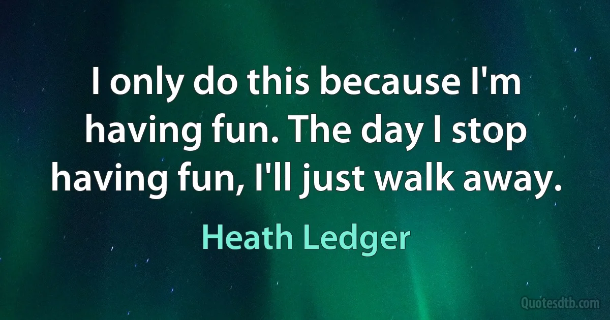 I only do this because I'm having fun. The day I stop having fun, I'll just walk away. (Heath Ledger)