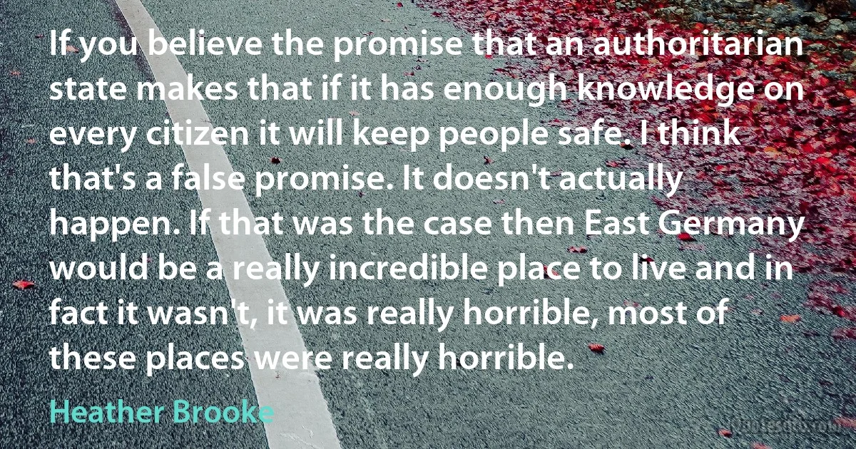 If you believe the promise that an authoritarian state makes that if it has enough knowledge on every citizen it will keep people safe. I think that's a false promise. It doesn't actually happen. If that was the case then East Germany would be a really incredible place to live and in fact it wasn't, it was really horrible, most of these places were really horrible. (Heather Brooke)