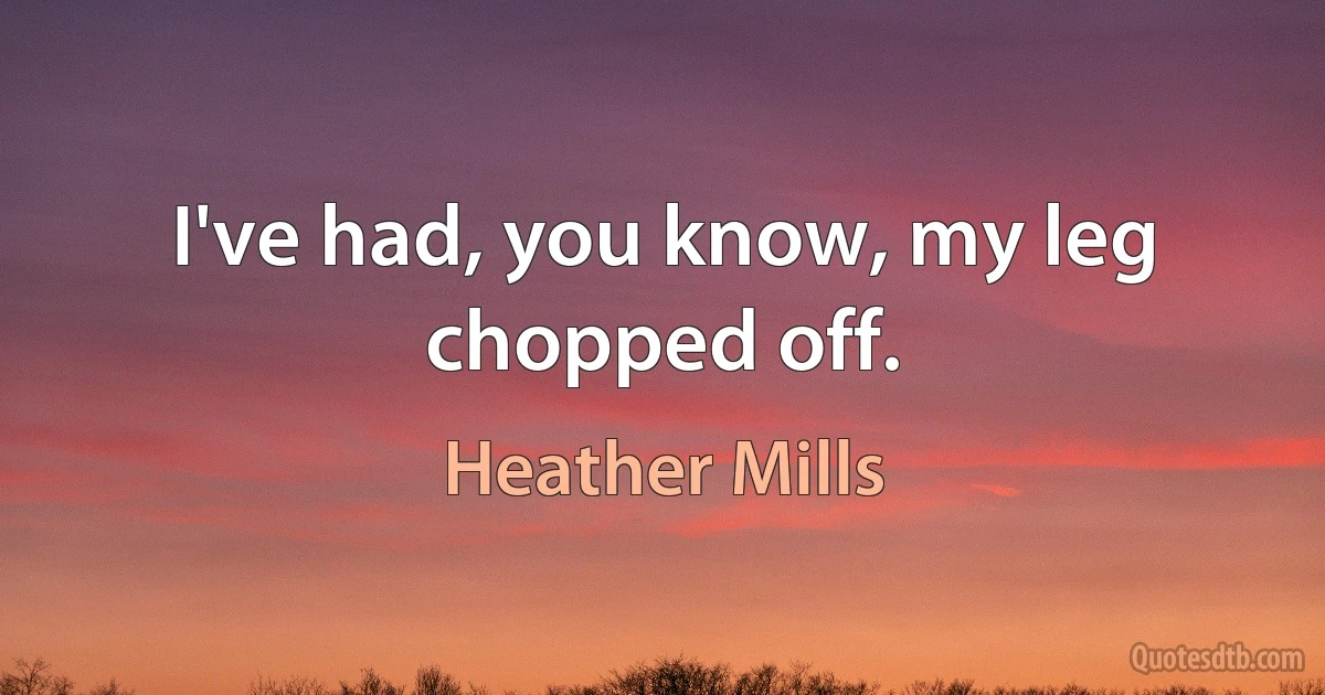 I've had, you know, my leg chopped off. (Heather Mills)