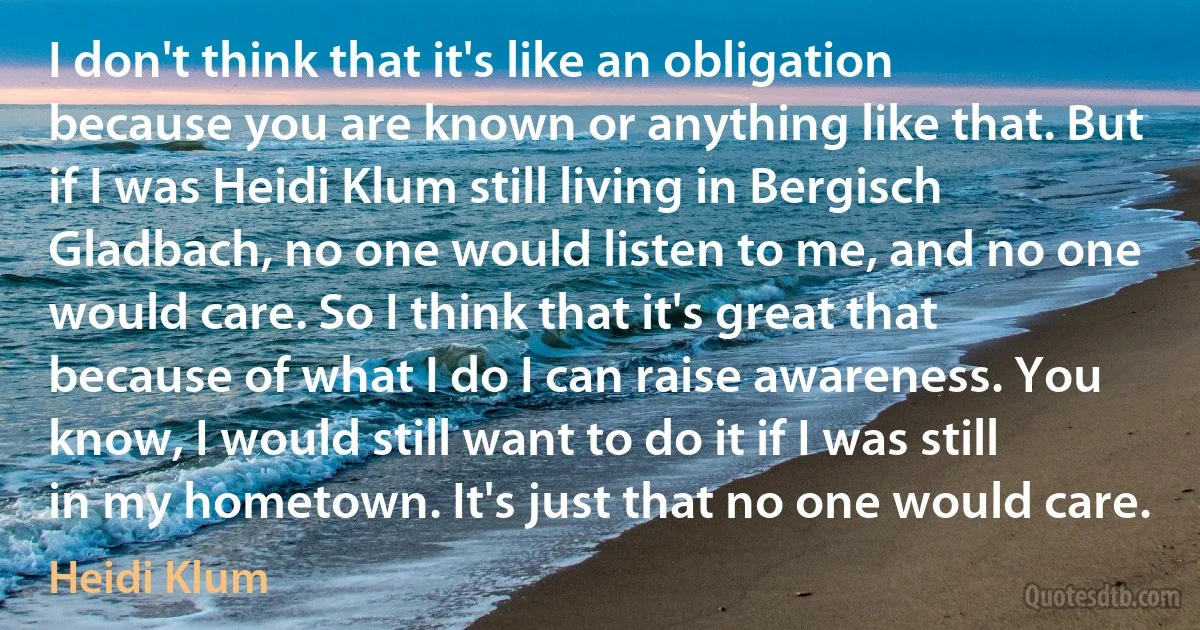 I don't think that it's like an obligation because you are known or anything like that. But if I was Heidi Klum still living in Bergisch Gladbach, no one would listen to me, and no one would care. So I think that it's great that because of what I do I can raise awareness. You know, I would still want to do it if I was still in my hometown. It's just that no one would care. (Heidi Klum)