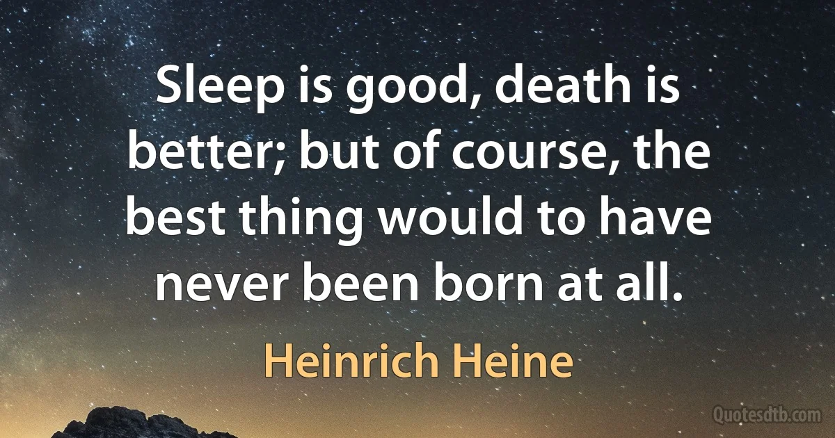 Sleep is good, death is better; but of course, the best thing would to have never been born at all. (Heinrich Heine)