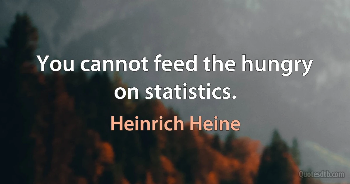 You cannot feed the hungry on statistics. (Heinrich Heine)