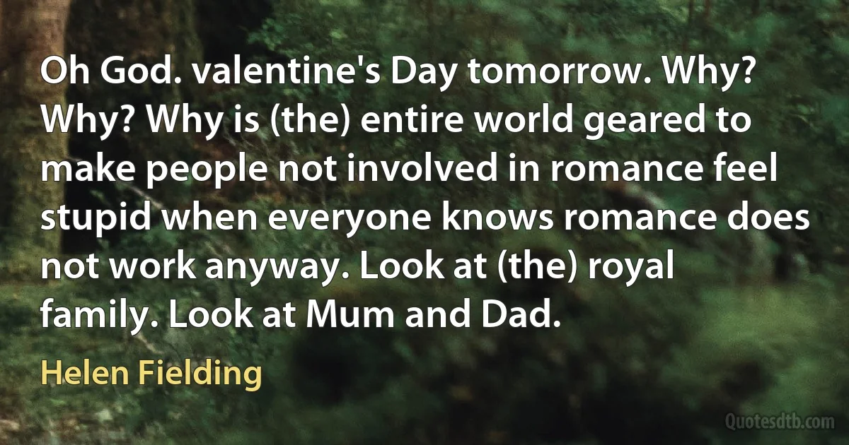 Oh God. valentine's Day tomorrow. Why? Why? Why is (the) entire world geared to make people not involved in romance feel stupid when everyone knows romance does not work anyway. Look at (the) royal family. Look at Mum and Dad. (Helen Fielding)