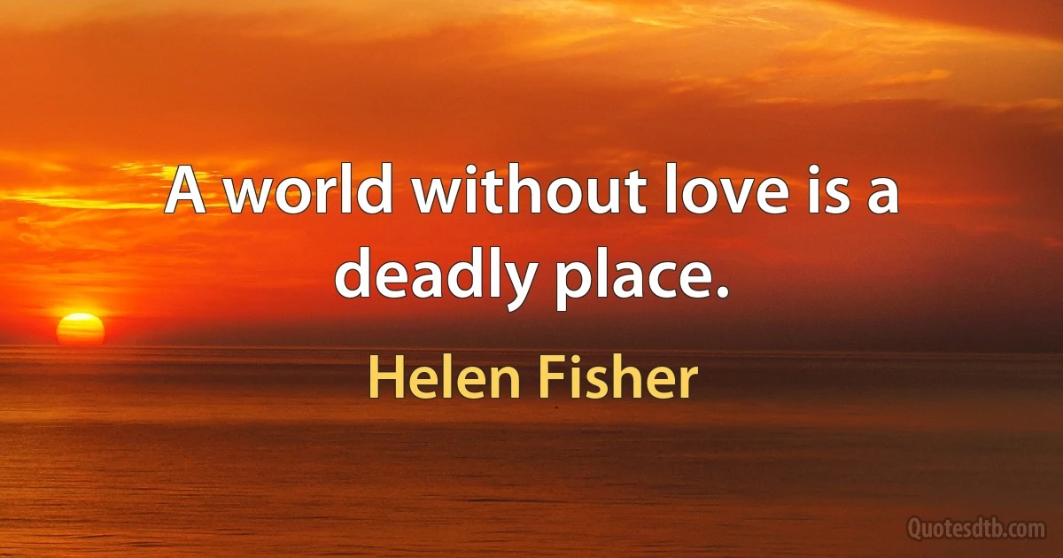 A world without love is a deadly place. (Helen Fisher)