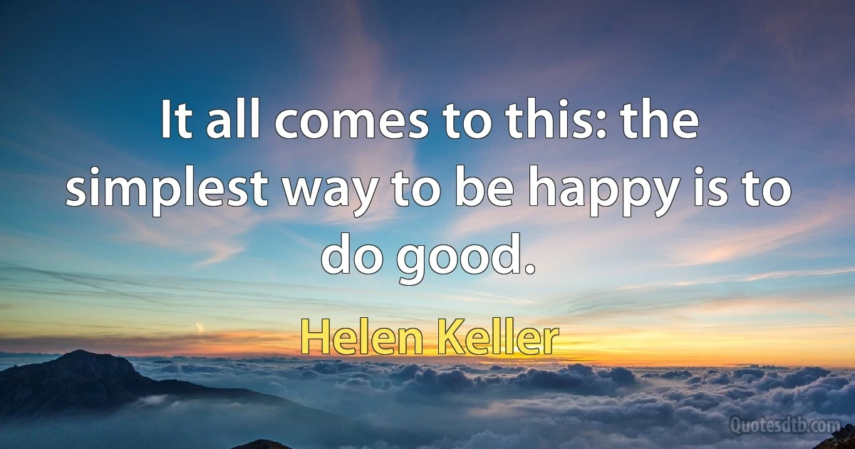 It all comes to this: the simplest way to be happy is to do good. (Helen Keller)