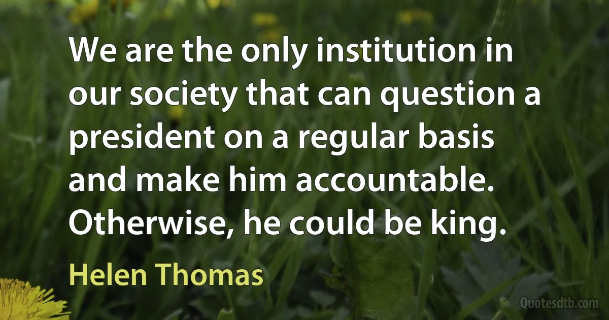 We are the only institution in our society that can question a president on a regular basis and make him accountable. Otherwise, he could be king. (Helen Thomas)