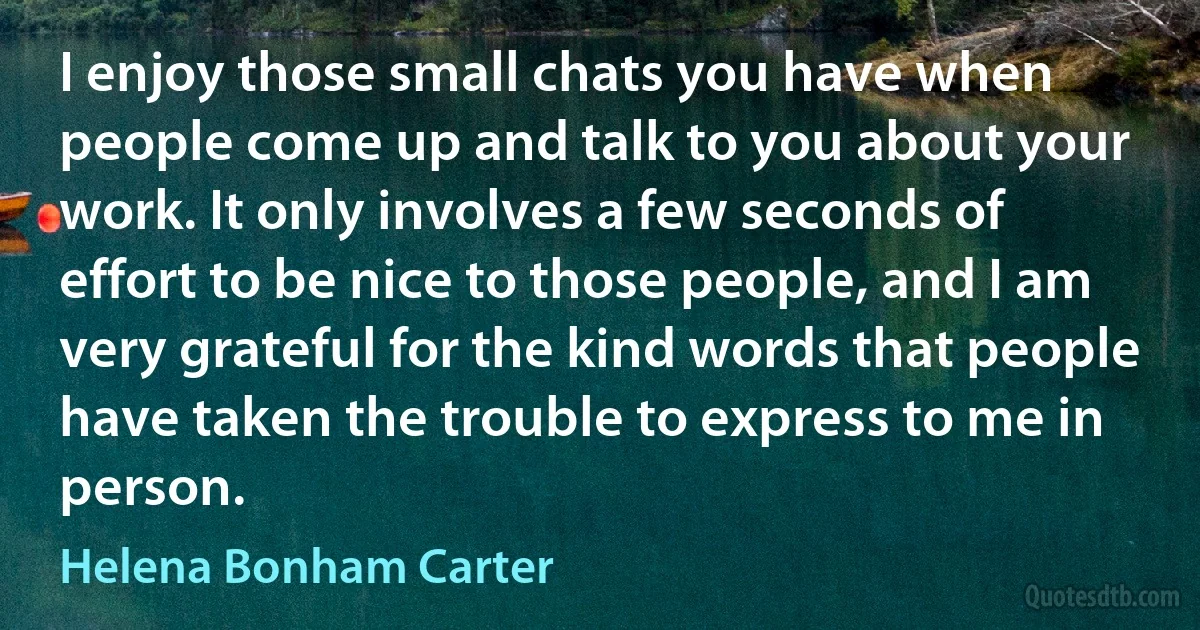 I enjoy those small chats you have when people come up and talk to you about your work. It only involves a few seconds of effort to be nice to those people, and I am very grateful for the kind words that people have taken the trouble to express to me in person. (Helena Bonham Carter)