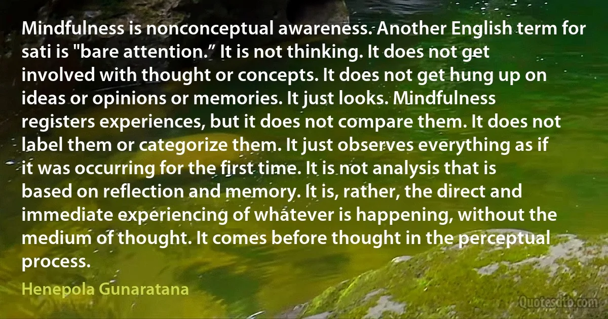 Mindfulness is nonconceptual awareness. Another English term for sati is "bare attention.” It is not thinking. It does not get involved with thought or concepts. It does not get hung up on ideas or opinions or memories. It just looks. Mindfulness registers experiences, but it does not compare them. It does not label them or categorize them. It just observes everything as if it was occurring for the first time. It is not analysis that is based on reflection and memory. It is, rather, the direct and immediate experiencing of whatever is happening, without the medium of thought. It comes before thought in the perceptual process. (Henepola Gunaratana)