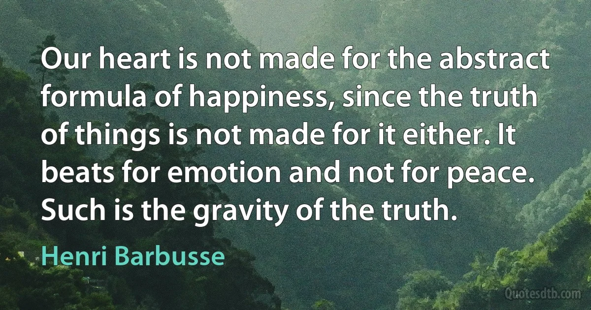 Our heart is not made for the abstract formula of happiness, since the truth of things is not made for it either. It beats for emotion and not for peace. Such is the gravity of the truth. (Henri Barbusse)