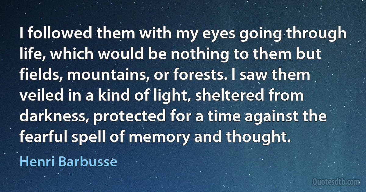 I followed them with my eyes going through life, which would be nothing to them but fields, mountains, or forests. I saw them veiled in a kind of light, sheltered from darkness, protected for a time against the fearful spell of memory and thought. (Henri Barbusse)