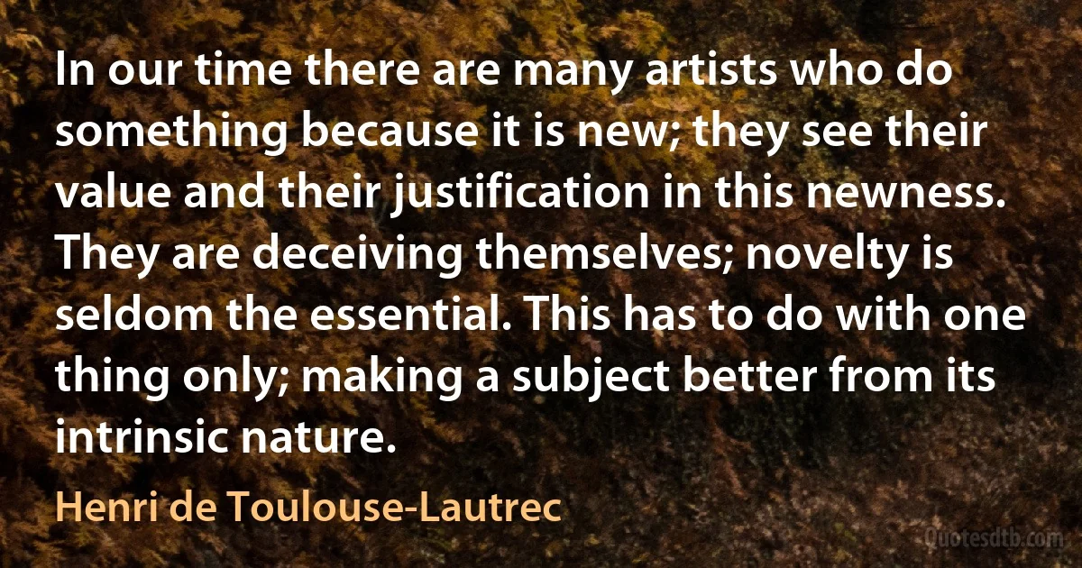 In our time there are many artists who do something because it is new; they see their value and their justification in this newness. They are deceiving themselves; novelty is seldom the essential. This has to do with one thing only; making a subject better from its intrinsic nature. (Henri de Toulouse-Lautrec)