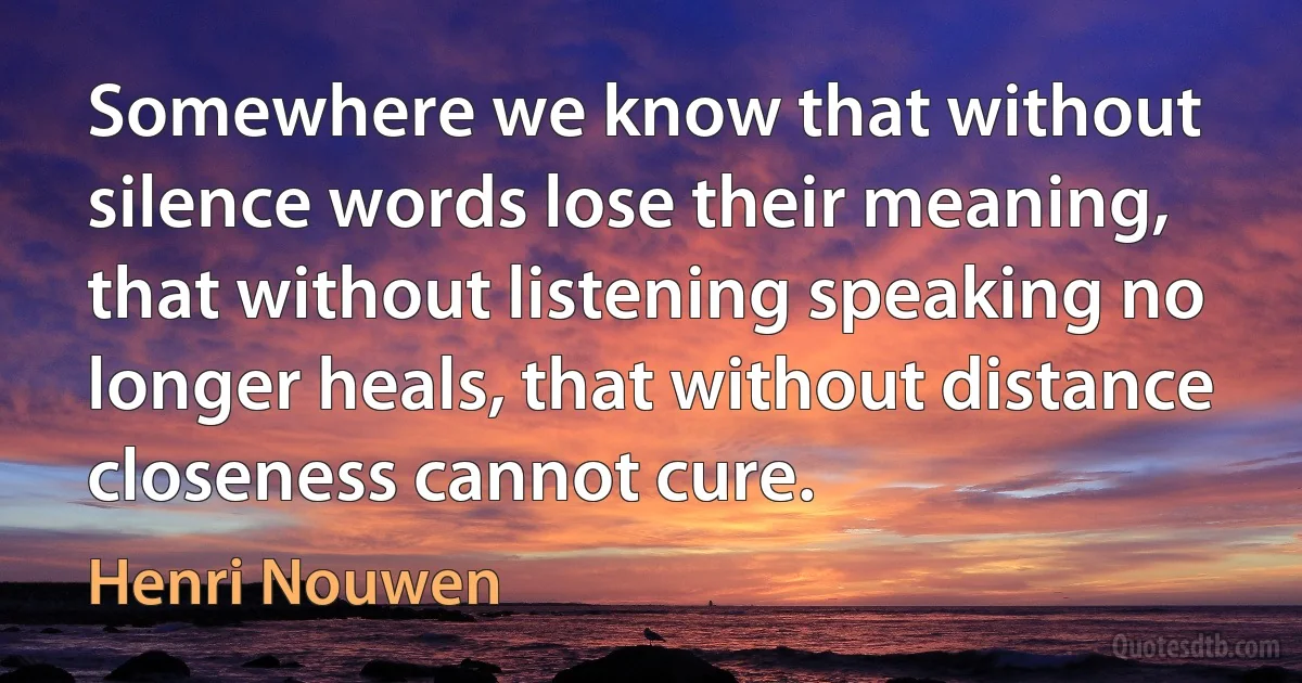 Somewhere we know that without silence words lose their meaning, that without listening speaking no longer heals, that without distance closeness cannot cure. (Henri Nouwen)