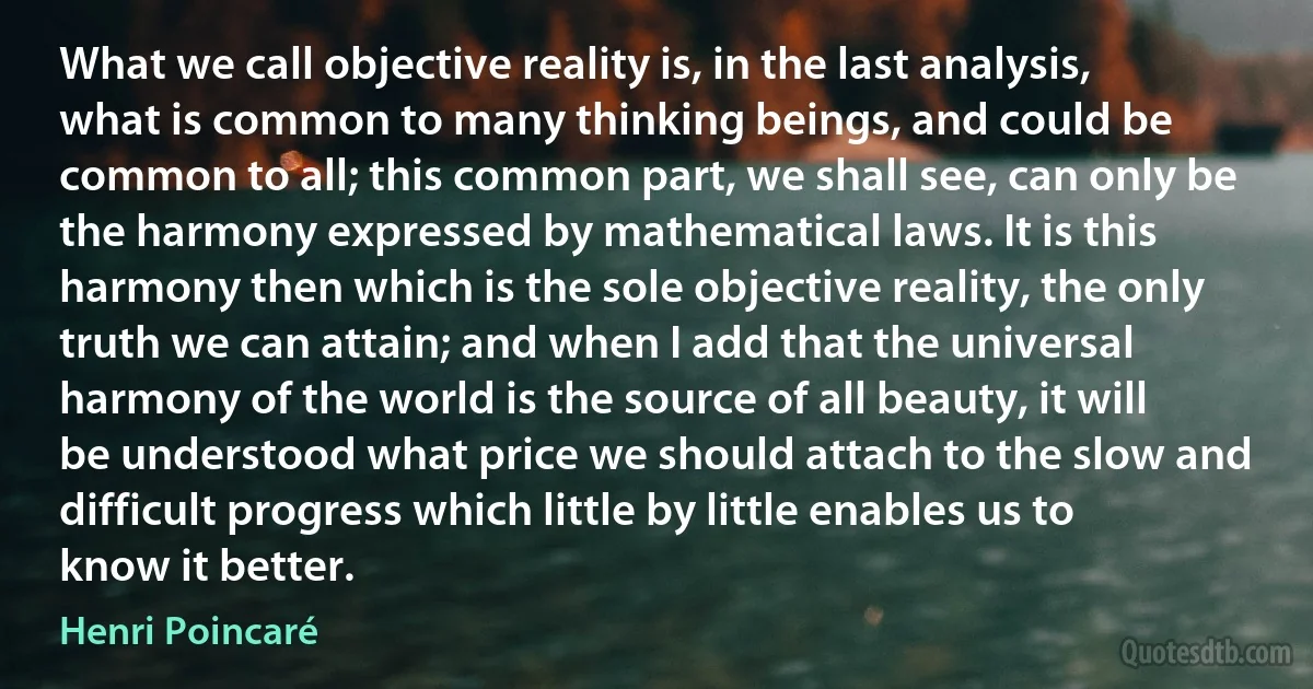 What we call objective reality is, in the last analysis, what is common to many thinking beings, and could be common to all; this common part, we shall see, can only be the harmony expressed by mathematical laws. It is this harmony then which is the sole objective reality, the only truth we can attain; and when I add that the universal harmony of the world is the source of all beauty, it will be understood what price we should attach to the slow and difficult progress which little by little enables us to know it better. (Henri Poincaré)