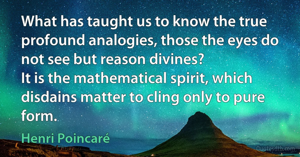 What has taught us to know the true profound analogies, those the eyes do not see but reason divines?
It is the mathematical spirit, which disdains matter to cling only to pure form. (Henri Poincaré)