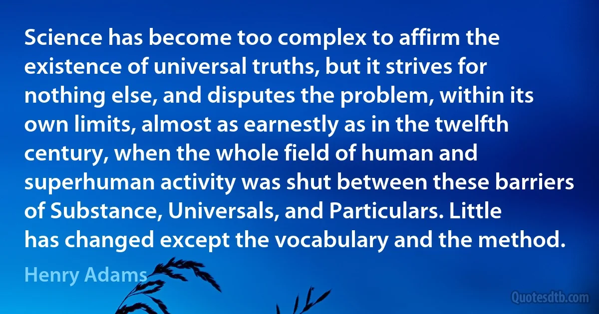 Science has become too complex to affirm the existence of universal truths, but it strives for nothing else, and disputes the problem, within its own limits, almost as earnestly as in the twelfth century, when the whole field of human and superhuman activity was shut between these barriers of Substance, Universals, and Particulars. Little has changed except the vocabulary and the method. (Henry Adams)