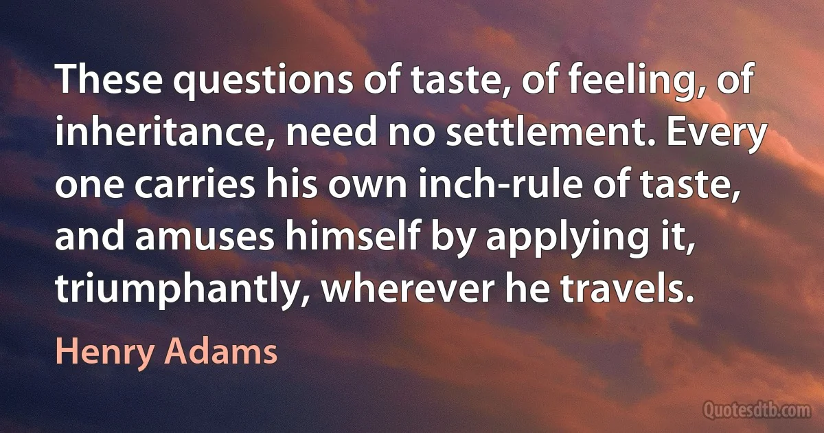 These questions of taste, of feeling, of inheritance, need no settlement. Every one carries his own inch-rule of taste, and amuses himself by applying it, triumphantly, wherever he travels. (Henry Adams)