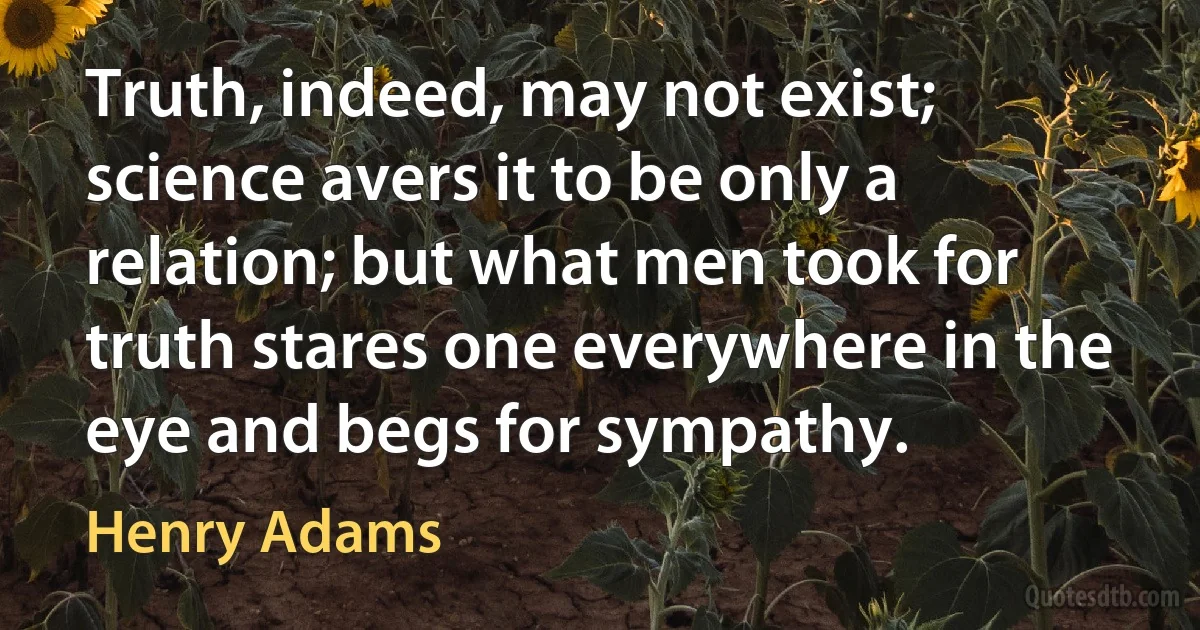 Truth, indeed, may not exist; science avers it to be only a relation; but what men took for truth stares one everywhere in the eye and begs for sympathy. (Henry Adams)