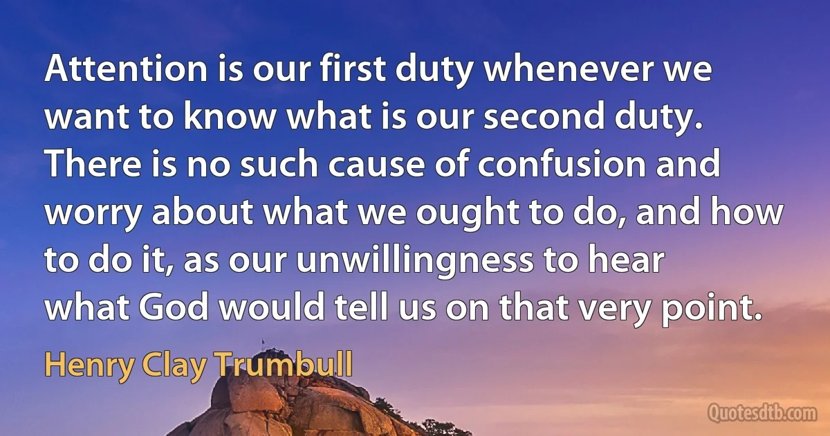 Attention is our first duty whenever we want to know what is our second duty. There is no such cause of confusion and worry about what we ought to do, and how to do it, as our unwillingness to hear what God would tell us on that very point. (Henry Clay Trumbull)