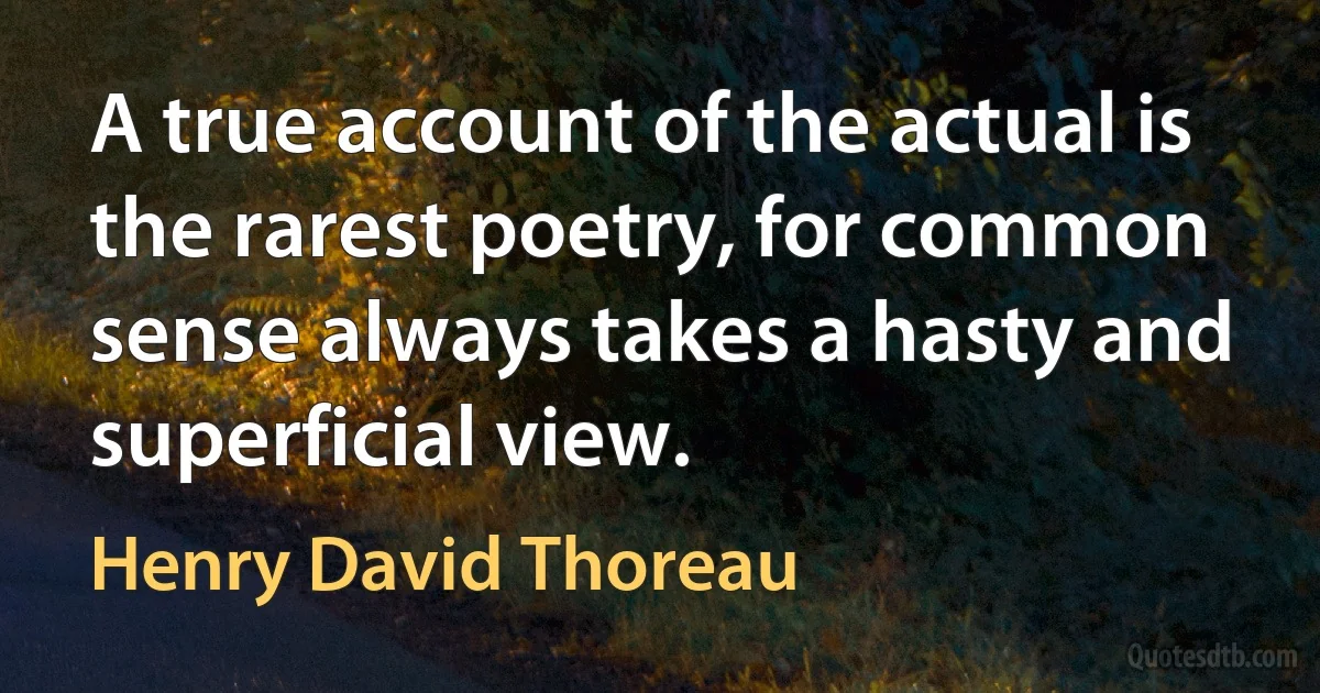 A true account of the actual is the rarest poetry, for common sense always takes a hasty and superficial view. (Henry David Thoreau)