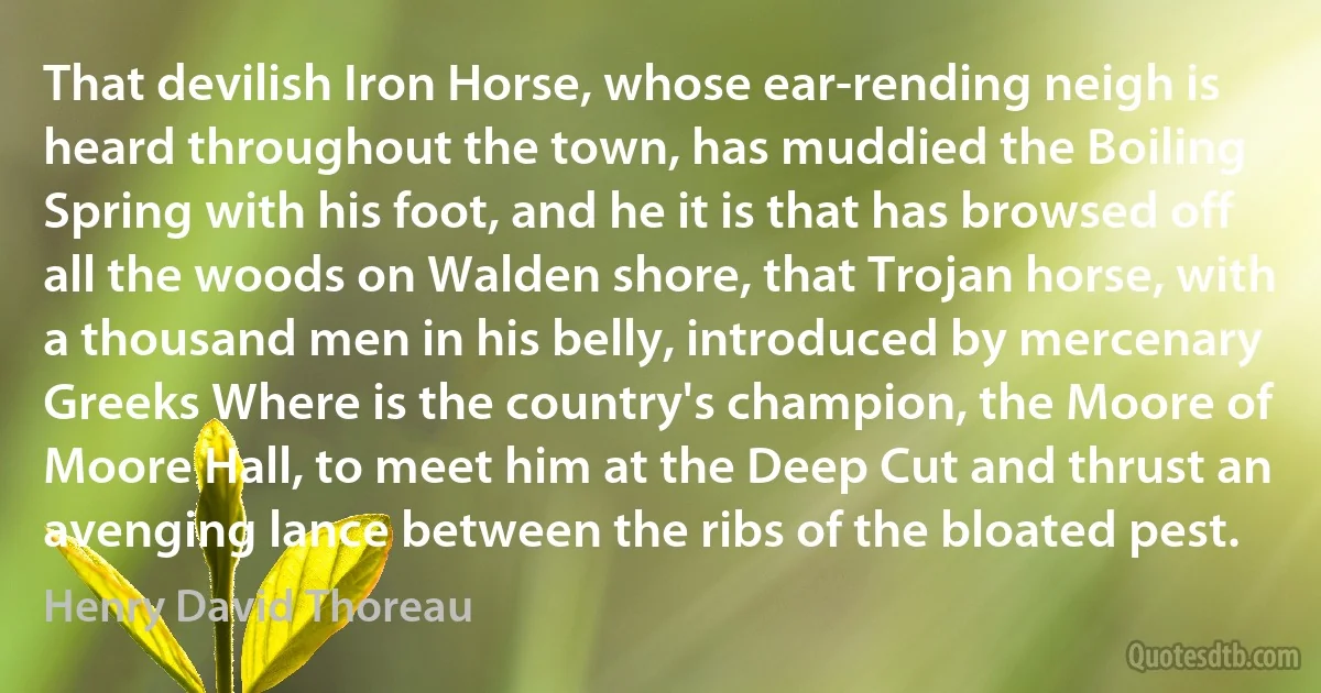 That devilish Iron Horse, whose ear-rending neigh is heard throughout the town, has muddied the Boiling Spring with his foot, and he it is that has browsed off all the woods on Walden shore, that Trojan horse, with a thousand men in his belly, introduced by mercenary Greeks Where is the country's champion, the Moore of Moore Hall, to meet him at the Deep Cut and thrust an avenging lance between the ribs of the bloated pest. (Henry David Thoreau)