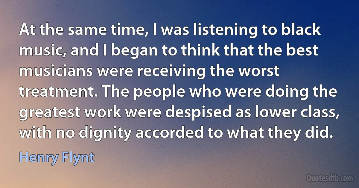 At the same time, I was listening to black music, and I began to think that the best musicians were receiving the worst treatment. The people who were doing the greatest work were despised as lower class, with no dignity accorded to what they did. (Henry Flynt)