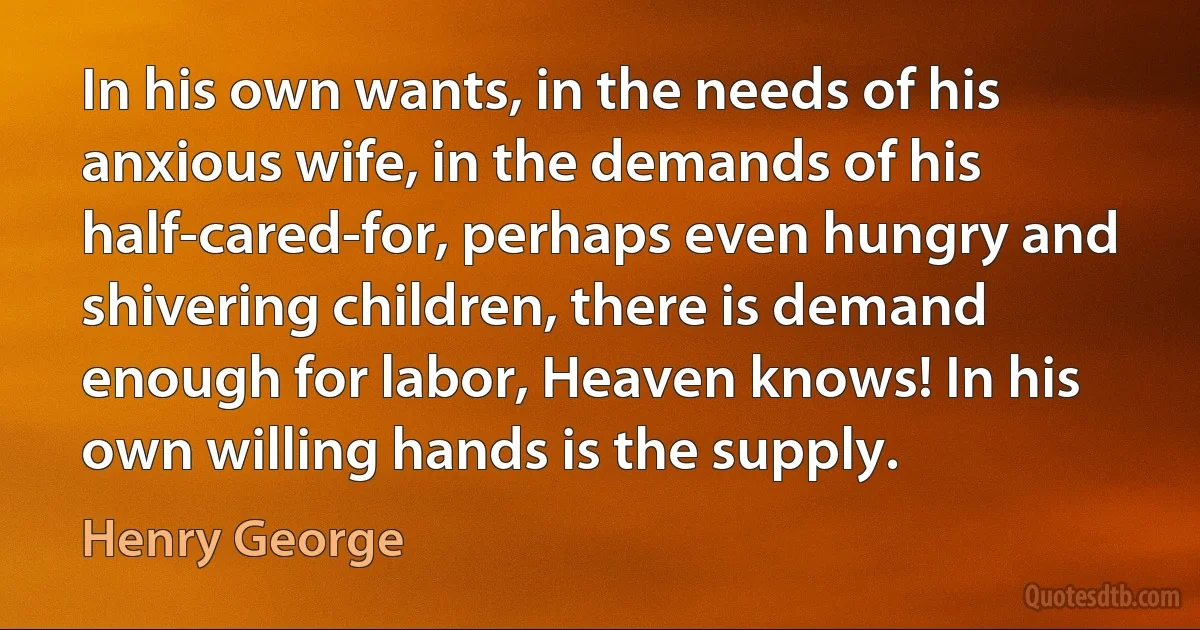 In his own wants, in the needs of his anxious wife, in the demands of his half-cared-for, perhaps even hungry and shivering children, there is demand enough for labor, Heaven knows! In his own willing hands is the supply. (Henry George)