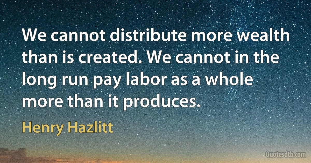 We cannot distribute more wealth than is created. We cannot in the long run pay labor as a whole more than it produces. (Henry Hazlitt)