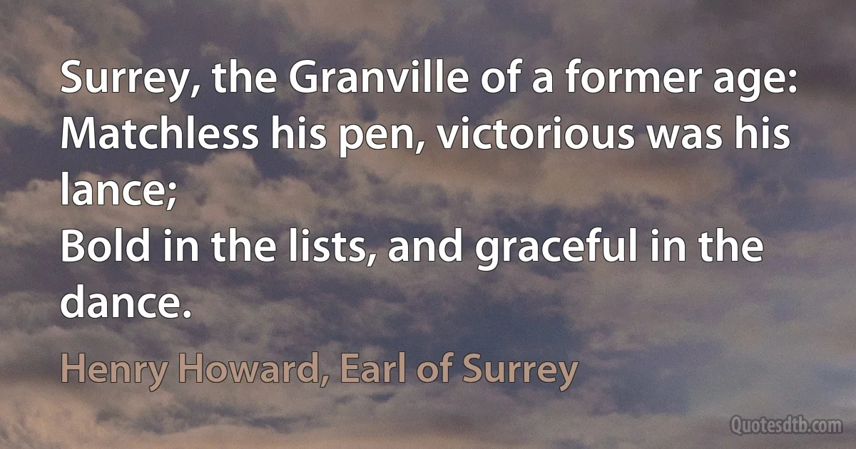 Surrey, the Granville of a former age:
Matchless his pen, victorious was his lance;
Bold in the lists, and graceful in the dance. (Henry Howard, Earl of Surrey)