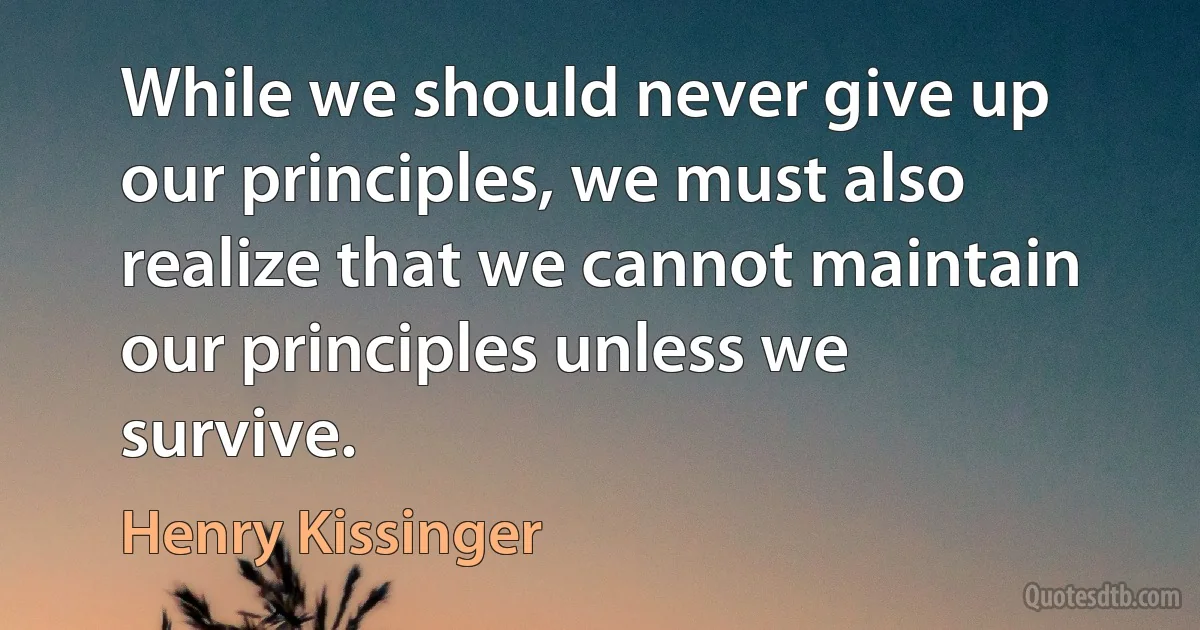 While we should never give up our principles, we must also realize that we cannot maintain our principles unless we survive. (Henry Kissinger)