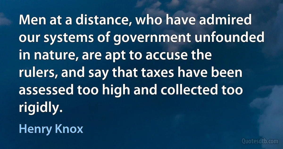 Men at a distance, who have admired our systems of government unfounded in nature, are apt to accuse the rulers, and say that taxes have been assessed too high and collected too rigidly. (Henry Knox)